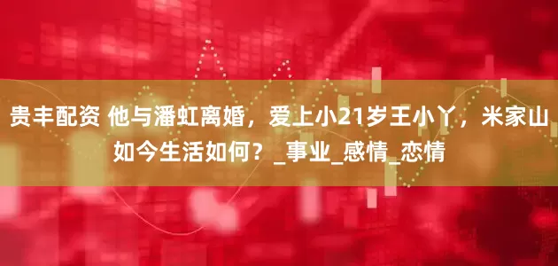 贵丰配资 他与潘虹离婚，爱上小21岁王小丫，米家山如今生活如何？_事业_感情_恋情