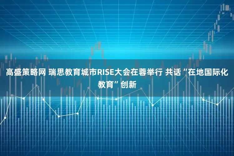 高盛策略网 瑞思教育城市RISE大会在蓉举行 共话“在地国际化教育”创新