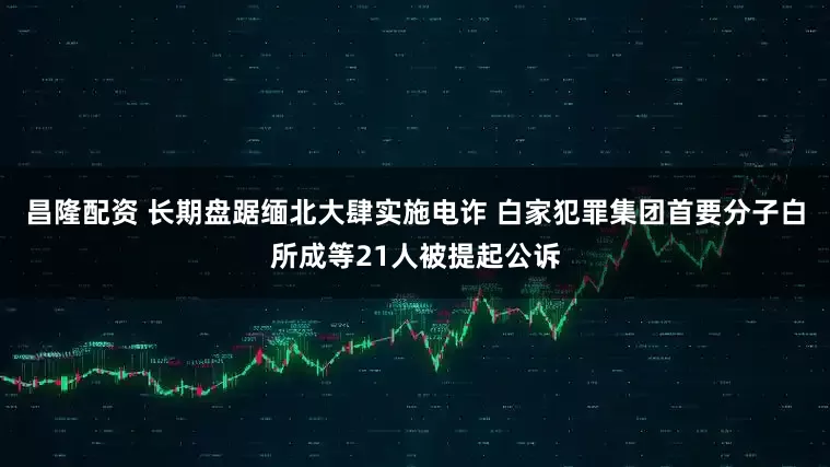 昌隆配资 长期盘踞缅北大肆实施电诈 白家犯罪集团首要分子白所成等21人被提起公诉