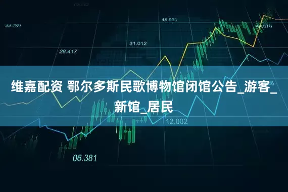 维嘉配资 鄂尔多斯民歌博物馆闭馆公告_游客_新馆_居民