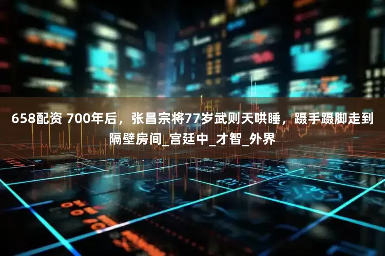658配资 700年后，张昌宗将77岁武则天哄睡，蹑手蹑脚走到隔壁房间_宫廷中_才智_外界