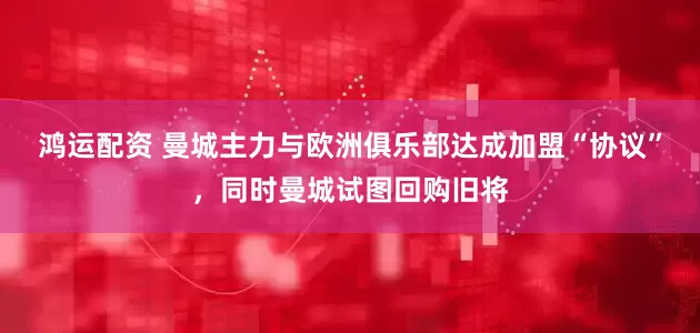 鸿运配资 曼城主力与欧洲俱乐部达成加盟“协议”，同时曼城试图回购旧将