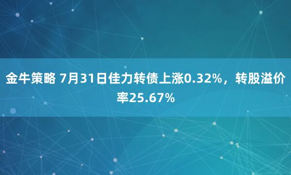 金牛策略 7月31日佳力转债上涨0.32%，转股溢价率25.67%