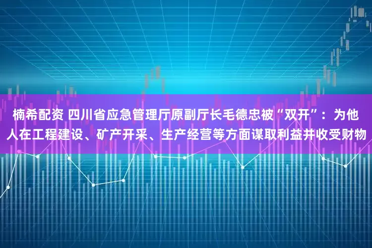 楠希配资 四川省应急管理厅原副厅长毛德忠被“双开”：为他人在工程建设、矿产开采、生产经营等方面谋取利益并收受财物