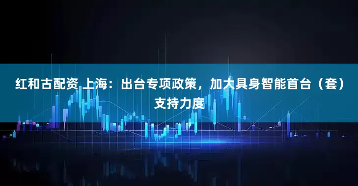 红和古配资 上海：出台专项政策，加大具身智能首台（套）支持力度