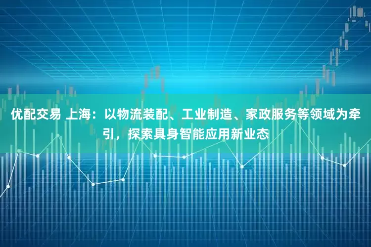 优配交易 上海：以物流装配、工业制造、家政服务等领域为牵引，探索具身智能应用新业态