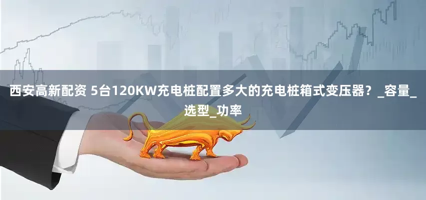 西安高新配资 5台120KW充电桩配置多大的充电桩箱式变压器？_容量_选型_功率