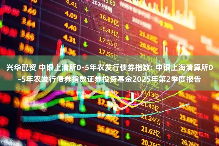 兴华配资 中银上清所0-5年农发行债券指数: 中银上海清算所0-5年农发行债券指数证券投资基金2025年第2季度报告