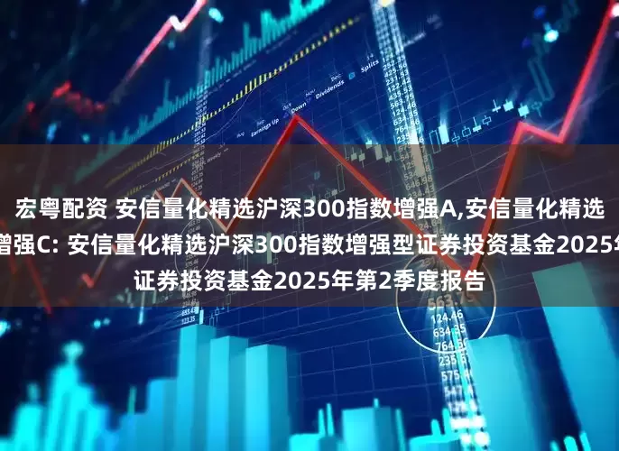 宏粤配资 安信量化精选沪深300指数增强A,安信量化精选沪深300指数增强C: 安信量化精选沪深300指数增强型证券投资基金2025年第2季度报告