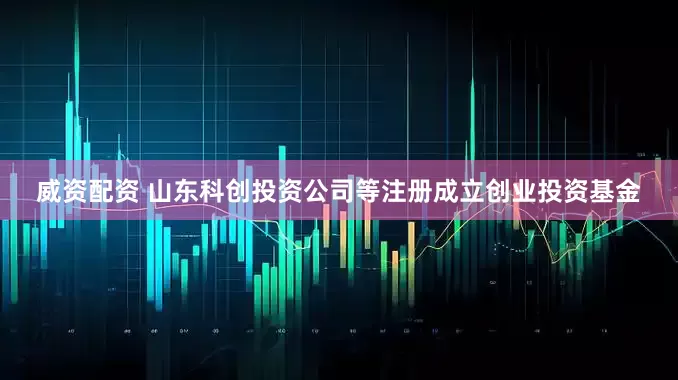 威资配资 山东科创投资公司等注册成立创业投资基金