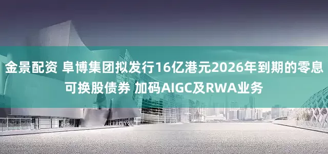 金景配资 阜博集团拟发行16亿港元2026年到期的零息可换股债券 加码AIGC及RWA业务