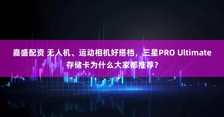 嘉盛配资 无人机、运动相机好搭档，三星PRO Ultimate存储卡为什么大家都推荐？