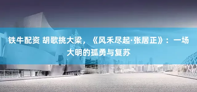 铁牛配资 胡歌挑大梁，《风禾尽起·张居正》：一场大明的孤勇与复苏