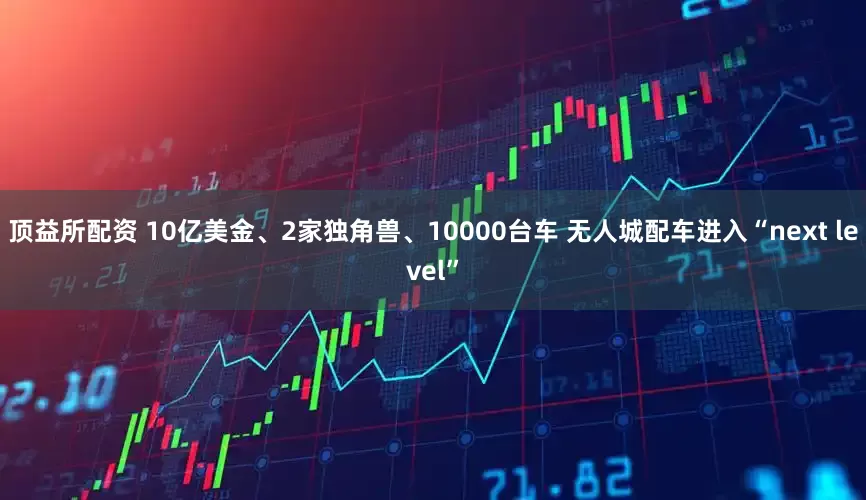 顶益所配资 10亿美金、2家独角兽、10000台车 无人城配车进入“next level”