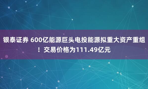 银泰证券 600亿能源巨头电投能源拟重大资产重组！交易价格为111.49亿元