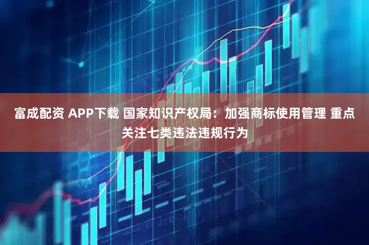 富成配资 APP下载 国家知识产权局：加强商标使用管理 重点关注七类违法违规行为