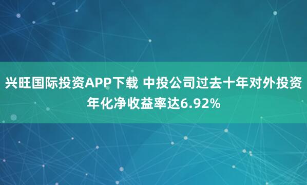 兴旺国际投资APP下载 中投公司过去十年对外投资年化净收益率达6.92%