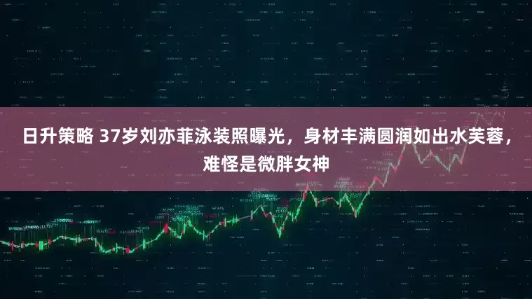 日升策略 37岁刘亦菲泳装照曝光，身材丰满圆润如出水芙蓉，难怪是微胖女神