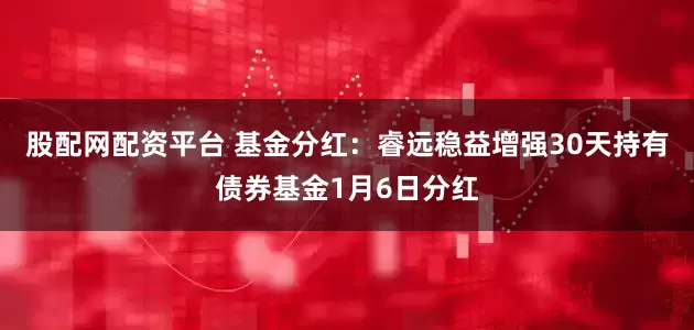 股配网配资平台 基金分红：睿远稳益增强30天持有债券基金1月6日分红