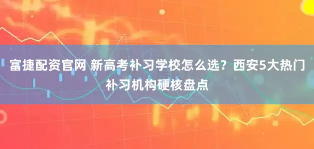 富捷配资官网 新高考补习学校怎么选？西安5大热门补习机构硬核盘点