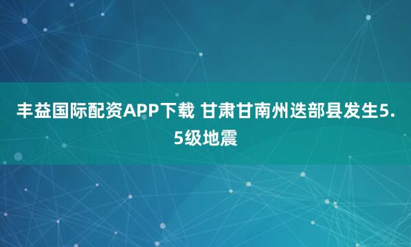丰益国际配资APP下载 甘肃甘南州迭部县发生5.5级地震