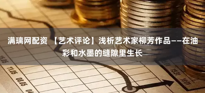 满璃网配资 【艺术评论】浅析艺术家柳芳作品——在油彩和水墨的缝隙里生长