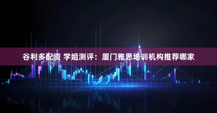 谷利多配资 学姐测评：厦门雅思培训机构推荐哪家